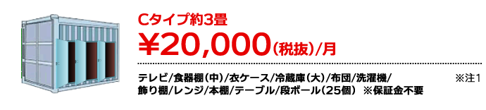 Cタイプ約3畳 ¥20,000（税抜）/月 テレビ/食器棚(中)/衣ケース/冷蔵庫(大)/布団/洗濯機/飾り棚/レンジ/本棚/テーブル/段ボール（25個） ※注1